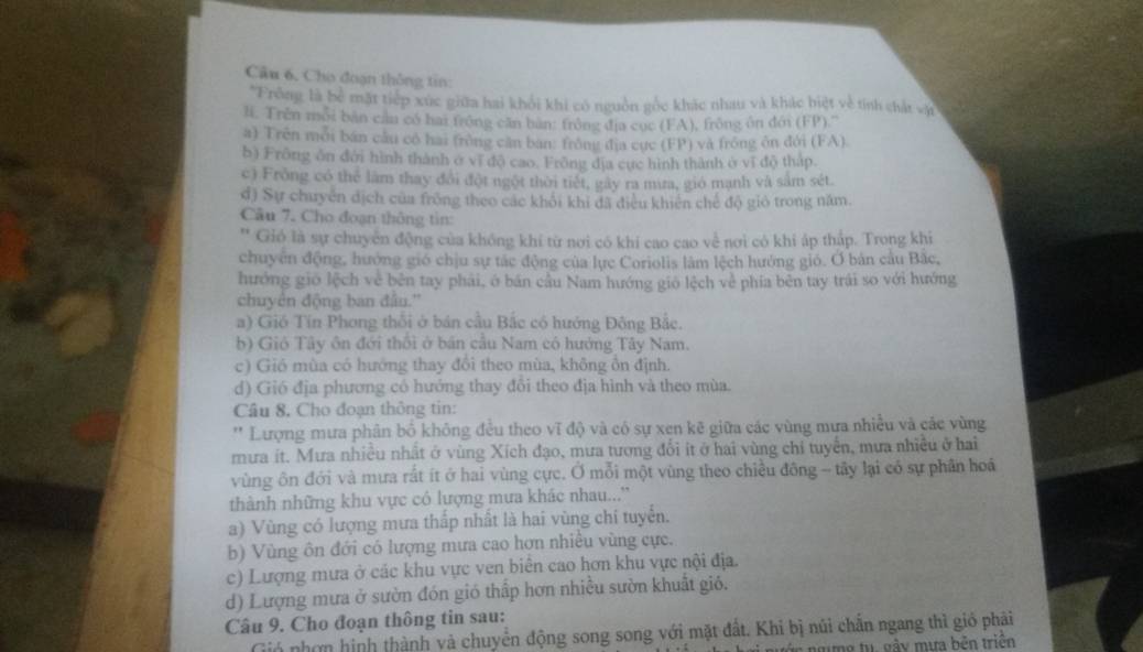 Câu 6, Cho đoạn thông tin:
*Frồng là bể mặt tiếp xúc giữa hai khối khi có nguồn gốc khác nhau và khác biệt về tính chất và
l. Trên mỗi bàn cần có hai trong căn ban: frồng địa cục (FA), frông ôn đớn (FP).'''
a) Trên mỗi bán câu có hai (rồng cân ban: frông địa cực (FP) và frồng ôn đới (FA).
b) Frông ôn đới hình thành ở vĩ độ cao. Frồng địa cực hình thành ở vĩ độ tháp.
c) Frồng có thể làm thay đổi đột ngột thời tiết, gây ra mưa, gió mạnh và sắm sét.
đ) Sự chuyên dịch của frồng theo các khổi khi đã điều khiên chế độ giỏ trong năm.
Câu 7. Cho đoạn thông tin:
Gió là sự chuyển động của không khí từ nơi có khí cao cao về nơi có khi áp thấp. Trong khi
chuyên động, hướng gió chịu sự tác động của lực Coriolis lâm lệch hưởng gió. Ở bản câu Bắc,
hướng gió lệch về bên tay phải, ở bán cầu Nam hướng gió lệch về phía bên tay trái so với hướng
chuyên động ban đầu.''
a) Gió Tín Phong thổi ở bán cầu Bắc có hướng Đông Bắc.
b) Gió Tây ôn đới thổi ở bản cầu Nam có hưởng Tây Nam.
c) Gió mùa có hướng thay đổi theo mùa, không ồn định.
d) Gió địa phương có hướng thay đổi theo địa hình và theo mùa.
Câu 8, Cho đoạn thông tin:
'' Lượng mưa phân bỏ không đều theo vĩ độ và có sự xen kẽ giữa các vùng mưa nhiều và các vùng
mưa ít. Mưa nhiều nhất ở vùng Xích đạo, mưa tương đổi ít ở hai vùng chỉ tuyển, mưa nhiều ở hai
vùng ôn đới và mưa rất ít ở hai vùng cực. Ở mỗi một vùng theo chiều đông -- tây lại có sự phân hoá
thành những khu vực có lượng mưa khác nhau...''
a) Vùng có lượng mưa thấp nhất là hai vùng chi tuyển.
b) Vùng ôn đới có lượng mưa cao hơn nhiều vùng cực.
c) Lượng mưa ở các khu vực ven biên cao hơn khu vực nội địa.
d) Lượng mưa ở sườn đón gió thấp hơn nhiều sườn khuất gió.
Câu 9. Cho đoạn thông tin sau:
Gió nhơn hình thành và chuyển động song song với mặt đất. Khi bị núi chấn ngang thì gió phải
gưg tu gầy mưa bên triện