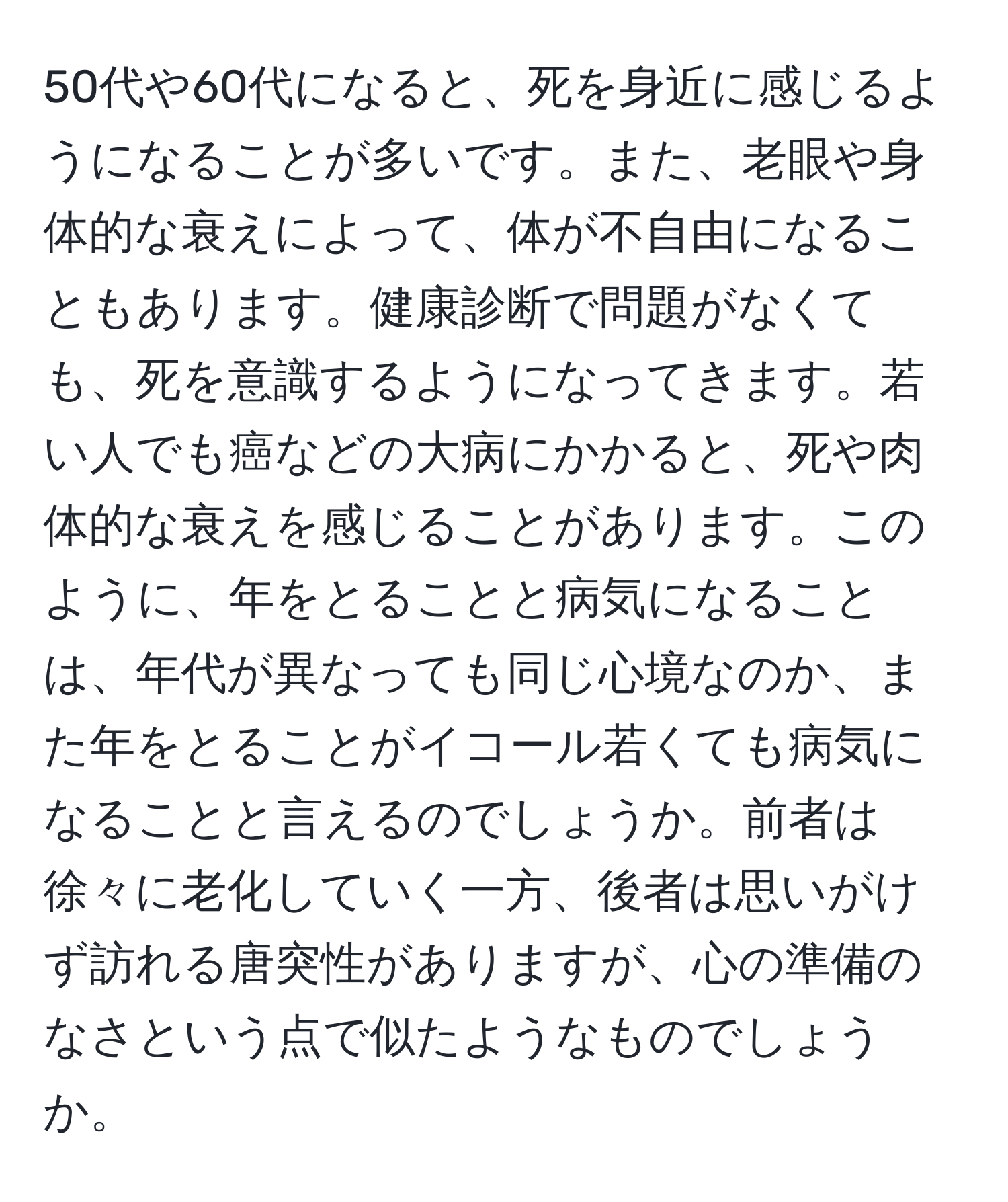 50代や60代になると、死を身近に感じるようになることが多いです。また、老眼や身体的な衰えによって、体が不自由になることもあります。健康診断で問題がなくても、死を意識するようになってきます。若い人でも癌などの大病にかかると、死や肉体的な衰えを感じることがあります。このように、年をとることと病気になることは、年代が異なっても同じ心境なのか、また年をとることがイコール若くても病気になることと言えるのでしょうか。前者は徐々に老化していく一方、後者は思いがけず訪れる唐突性がありますが、心の準備のなさという点で似たようなものでしょうか。