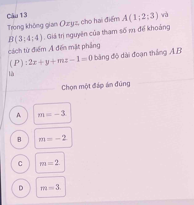 và
Trong không gian Oxyz, cho hai điểm A(1;2;3)
B(3;4;4). Giá trị nguyên của tham số m để khoảng
cách từ điểm A đến mặt phẳng
(P):2x+y+mz-1=0 bằng độ dài đoạn thắng AB
là
Chọn một đáp án đúng
A m=-3.
B m=-2.
C m=2.
D m=3.