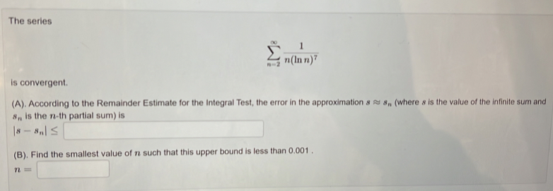 The series
sumlimits _(n=2)^(∈fty)frac 1n(ln n)^7
is convergent. 
(A). According to the Remainder Estimate for the Integral Test, the error in the approximation sapprox s_n (where s is the value of the infinite sum and
s_n is the n-th partial sum) is
|s-s_n|≤ _  
^- 
(B). Find the smallest value of n such that this upper bound is less than 0.001.
n=□