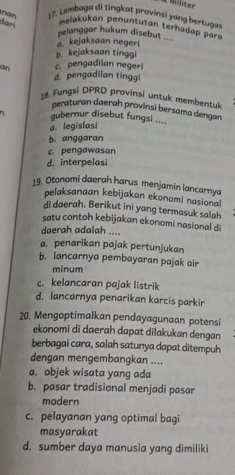 liter
nan 17. Lembaga di tingkat provinsi yang bertugas
dari
melakukan penuntutan terhadap para
pelanggar hukum disebut ..
a kejaksaan negeri
b. kejaksaan tinggi
an c. pengadilan negeri
d. pengadilan tinggi
18. Fungsi DPRD provinsi untuk membentuk
peraturan daerah provinsi bersama dengan
n gubernur disebut fungsi ....
a. legislasi
b. anggaran
c. pengawasan
d. interpelasi
19. Otonomi daerah harus menjamin lancarnya
pelaksanaan kebijakan ekonomi nasional
di daerah. Berikut ini yang termasuk salah
satu contoh kebijakan ekonomi nasional di
daerah adalah ....
a. penarikan pajak pertunjukan
b. lancarnya pembayaran pajak air
minum
c. kelancaran pajak listrik
d. lancarnya penarikan karcis parkir
20. Mengoptimalkan pendayagunaan potensi
ekonomi di daerah dapat dilakukan dengan
berbagai cara, salah satunya dapat ditempuh
dengan mengembangkan ....
a. objek wisata yang ada
b. pasar tradisional menjadi pasar
modern
c. pelayanan yang optimal bagi
masyarakat
d. sumber daya manusia yang dimiliki