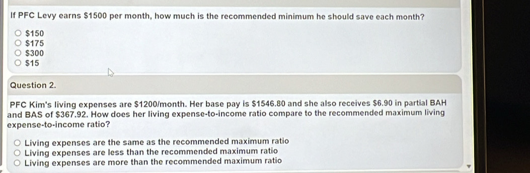 If PFC Levy earns $1500 per month, how much is the recommended minimum he should save each month?
$150
$175
$300
$15
Question 2.
PFC Kim's living expenses are $1200/month. Her base pay is $1546.80 and she also receives $6.90 in partial BAH
and BAS of $367.92. How does her living expense-to-income ratio compare to the recommended maximum living
expense-to-income ratio?
Living expenses are the same as the recommended maximum ratio
Living expenses are less than the recommended maximum ratio
Living expenses are more than the recommended maximum ratio