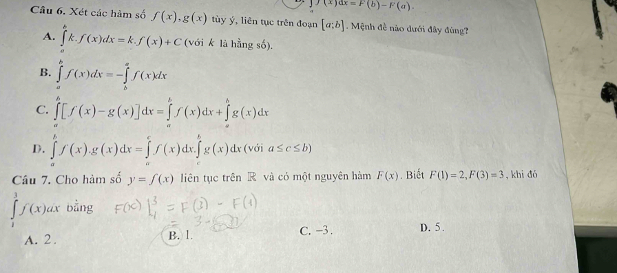 f(x)dx=F(b)-F(a). 
Câu 6. Xét các hàm số f(x), g(x) tùy ý, liên tục trên đoạn [a;b]. Mệnh đề nào dưới đây đủng?
A. ∈tlimits^bk.f(x)dx=k.f(x)+C (với k là hằng số).
B. ∈tlimits _a^bf(x)dx=-∈tlimits _b^af(x)dx
C. ∈tlimits _a^b[f(x)-g(x)]dx=∈tlimits _a^bf(x)dx+∈tlimits _a^bg(x)dx
D. ∈tlimits _a^bf(x). g(x)dx=∈tlimits _a^cf(x)dx.∈tlimits _c^bg(x)dx (với a≤ c≤ b)
Câu 7. Cho hàm số y=f(x) liên tục trên R và có một nguyên hàm F(x). Biết F(1)=2, F(3)=3 , khi đó
∈tlimits _1^3f(x)dx bằng
C. −3.
A. 2. B. 1. D. 5.