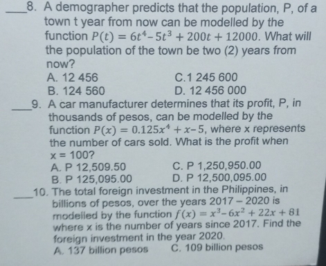 A demographer predicts that the population, P, of a
town t year from now can be modelled by the
function P(t)=6t^4-5t^3+200t+12000. What will
the population of the town be two (2) years from
now?
A. 12 456 C. 1 245 600
B. 124 560 D. 12 456 000
_
9. A car manufacturer determines that its profit, P, in
thousands of pesos, can be modelled by the
function P(x)=0.125x^4+x-5 , where x represents
the number of cars sold. What is the profit when
x=100 ?
A. P 12,509.50 C. P 1,250,950.00
B. P 125,095.00 D. P 12,500,095.00
_
10. The total foreign investment in the Philippines, in
billions of pesos, over the years 20 17-2020 is
modelled by the function f(x)=x^3-6x^2+22x+81
where x is the number of years since 2017. Find the
foreign investment in the year 2020.
A. 137 billion pesos C. 109 billion pesos