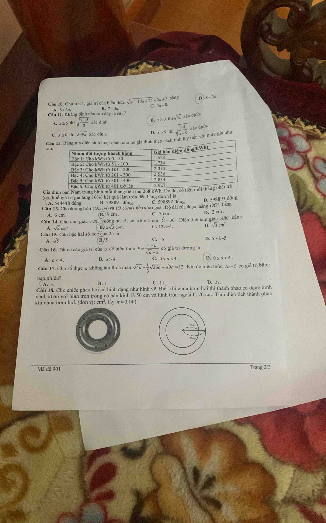 Cho a≤5, giá trị của biểu thức sqrt(a^2-10a+25)-2a+3 bàng D. 8-3a
C. 3a-8
A. 8+3a. B. 7-3a
Câu 11. Khủng định nào sau đây là sai ?
A. : x≥ 5 thì sqrt(frac x-5)3 xác đjnh. 4 x≥ 0 th sqrt(3x) xác định.
C. x≤ 0 thì sqrt(-9x) xác định.
D. x>9 thì sqrt(frac -4)x-9 xác định.
Câuheo cách tính lũy tiến với mức giá như
sau:
Gia đình bạn Nam trung bình mỗi tháng tiêu thụ 268 kWh. Do đó, số tiền
(cả thuế giả trị gia tăng 10%) kết quả làm tròn đến hàng đơn vị là
A. 544448 đồng B. 598891 đồng C. 598892 đồng D. 598893 dồng
Câu 13. Cho đường tròn (O;3cm) và (O';6cm) tiếp xúc ngoài. Độ dài của đoạn thẳng OO' bằng
A. 6 cm. B. 9 cm . C. 3 cm . D. 2 cm .
Câu 14. Cho tam giác ABC vuông tại A , có AB=2 cm, hat C=30° Diện tích tam giác ABC bằng
A. sqrt(2)cm^2. B. 2sqrt(3)cm^2 C. 12cm^2. D. sqrt(3)cm^2.
Câu 15. Căn bậc hai số học của 25 là
A. sqrt(5) B, 5 C. −5 D. 5va-5
Câu 16. Tất cả các giá trị của # đề biểu thức P= (4-a)/sqrt(a)+2  có giá trị dương là
A. a<4.
B. a>4. C. ( 0 D. 0≤ a<4</tex>
Câu 17. Cho số thực a không âm thỏa mãn sqrt(4a)- 1/3 sqrt(36a)+sqrt(9a)=12. Khi đó biều thức 2a-5 có giá trị bằng
bao nhiêu? C. 11. D. 27.
A. 3. B. |.
Câu 18. Cho chiếc phao bơi có hình dạng như hình vẽ. Biết khi chưa bơm hơi thì thành phao có dạng hình
vành khăn với hình tròn trong có bán kính là 50 cm và hình tròn ngoài là 70 cm. Tính diện tích thành phao
khi chưa bơm hơi. (đơn vi:cm^2 , lấy π approx 3,14)
Mã đề 901 Trang 2/3