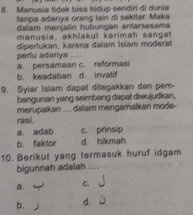 Manusia tidak bisa hidup sendir di dunia
tanpa adanya orang lain di sekltar, Maka
dalam menjalín hubungan antarsesama
manusía, akhlakul karimah sangat
diperlukan, karena dalam Islam moderat
perlu adanya ....
a. persamaan c. reformasi
b. keadaban d. invatif
9. Syiar Islam dapat ditegakkan dan pem-
bangunan yang seimbang dapat diwujudkan,
merupakan . . . dalam mengamalkan mode-
rasi.
a. adab c. prinsip
b. faktor d， hikmah
10. Berikut yang termasuk huruf idgam
bigunnah adalah ....
a.
C.
bìj
d.