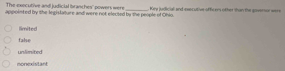 The executive and judicial branches' powers were _. Key judicial and executive officers other than the governor were
appointed by the legislature and were not elected by the people of Ohio.
limited
false
unlimited
nonexistant