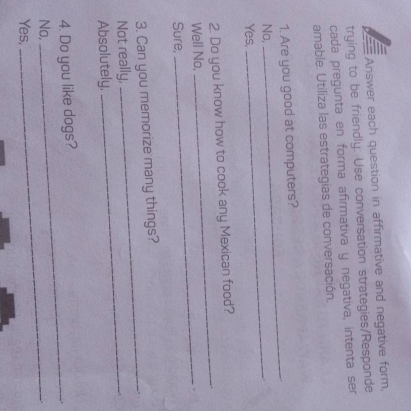 Answer each question in affirmative and negative form, 
trying to be friendly. Use conversation strategies/Responde 
cada pregunta en forma afīrmativa y negativa, intenta ser 
amable. Utiliza las estrategias de conversación. 
1. Are you good at computers? 
No,_ 
_ 
Yes, 
_ 
2. Do you know how to cook any Mexican food? 
_ 
Well No, 
Sure, 
_ 
3. Can you memorize many things? 
. 
Not really, 
Absolutely, 
_ 
4. Do you like dogs? 
_. 
No,_ 
. 
Yes,