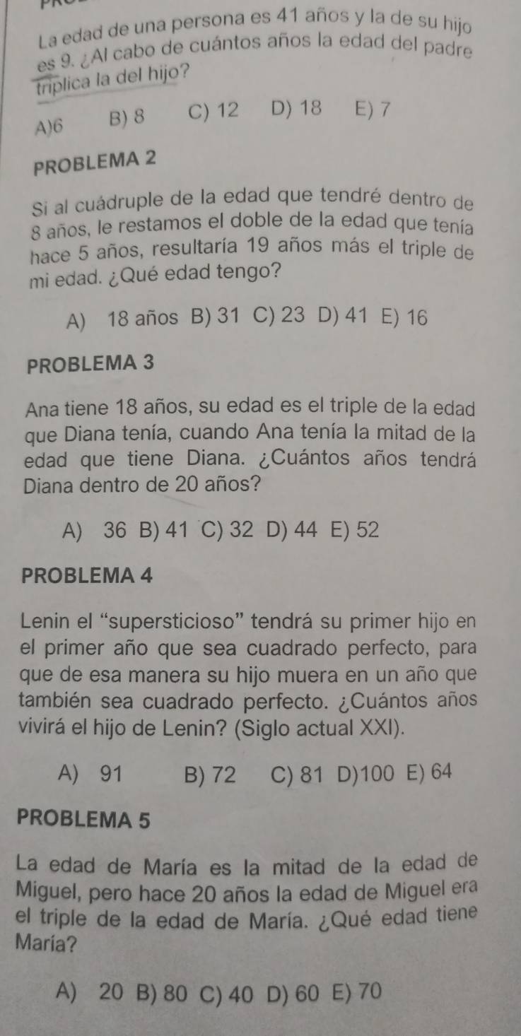 La edad de una persona es 41 años y la de su hijo
es 9. ¿Al cabo de cuántos años la edad del padre
triplica la del hijo?
A) 6 B) 8 C) 12 D) 18 E) 7
PROBLEMA 2
Si al cuádruple de la edad que tendré dentro de
8 años, le restamos el doble de la edad que tenía
hace 5 años, resultaría 19 años más el triple de
mi edad. ¿Qué edad tengo?
A) 18 años B) 31 C) 23 D) 41 E) 16
PROBLEMA 3
Ana tiene 18 años, su edad es el triple de la edad
que Diana tenía, cuando Ana tenía la mitad de la
edad que tiene Diana. ¿Cuántos años tendrá
Diana dentro de 20 años?
A) 36 B) 41 C) 32 D) 44 E) 52
PROBLEMA 4
Lenin el “supersticioso” tendrá su primer hijo en
el primer año que sea cuadrado perfecto, para
que de esa manera su hijo muera en un año que
también sea cuadrado perfecto. ¿Cuántos años
vivirá el hijo de Lenin? (Siglo actual XXI).
A) 91 B) 72 C) 81 D) 100 E) 64
PROBLEMA 5
La edad de María es la mitad de la edad de
Miguel, pero hace 20 años la edad de Miguel era
el triple de la edad de María. ¿Qué edad tiene
María?
A) 20 B) 80 C) 40 D) 60 E) 70