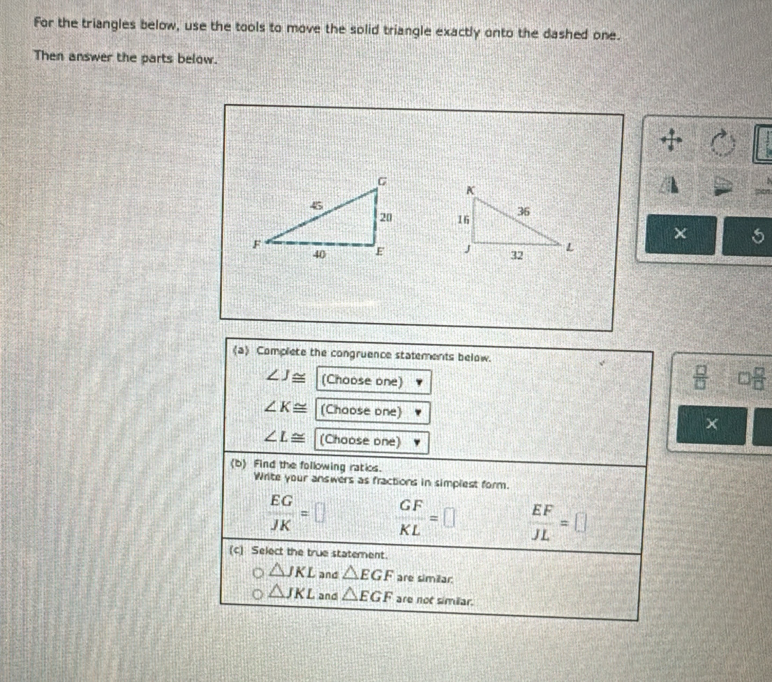 For the triangles below, use the tools to move the solid triangle exactly onto the dashed one.
Then answer the parts below.

χ 5
(a) Complete the congruence statements below.
∠ J≌ (Choose one)
 □ /□   □  □ /□  
∠ K≌ (Chaose one) ×
∠ L≌ (Choose one)
(b) Find the following ratios.
Write your answers as fractions in simplest form.
 EG/JK =□  GF/KL =□  EF/JL =□
(c) Select the true statement.
△ JKL and △ EGF are sin 2ar.
△ JKL and △ EGF are not similar.