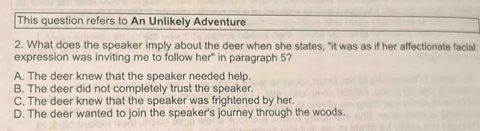 This question refers to An Unlikely Adventure
2. What does the speaker imply about the deer when she states, "it was as if her affectionate facial
expression was inviting me to follow her" in paragraph 5?
A. The deer knew that the speaker needed help.
B. The deer did not completely trust the speaker.
C. The deer knew that the speaker was frightened by her.
D. The deer wanted to join the speaker's journey through the woods.