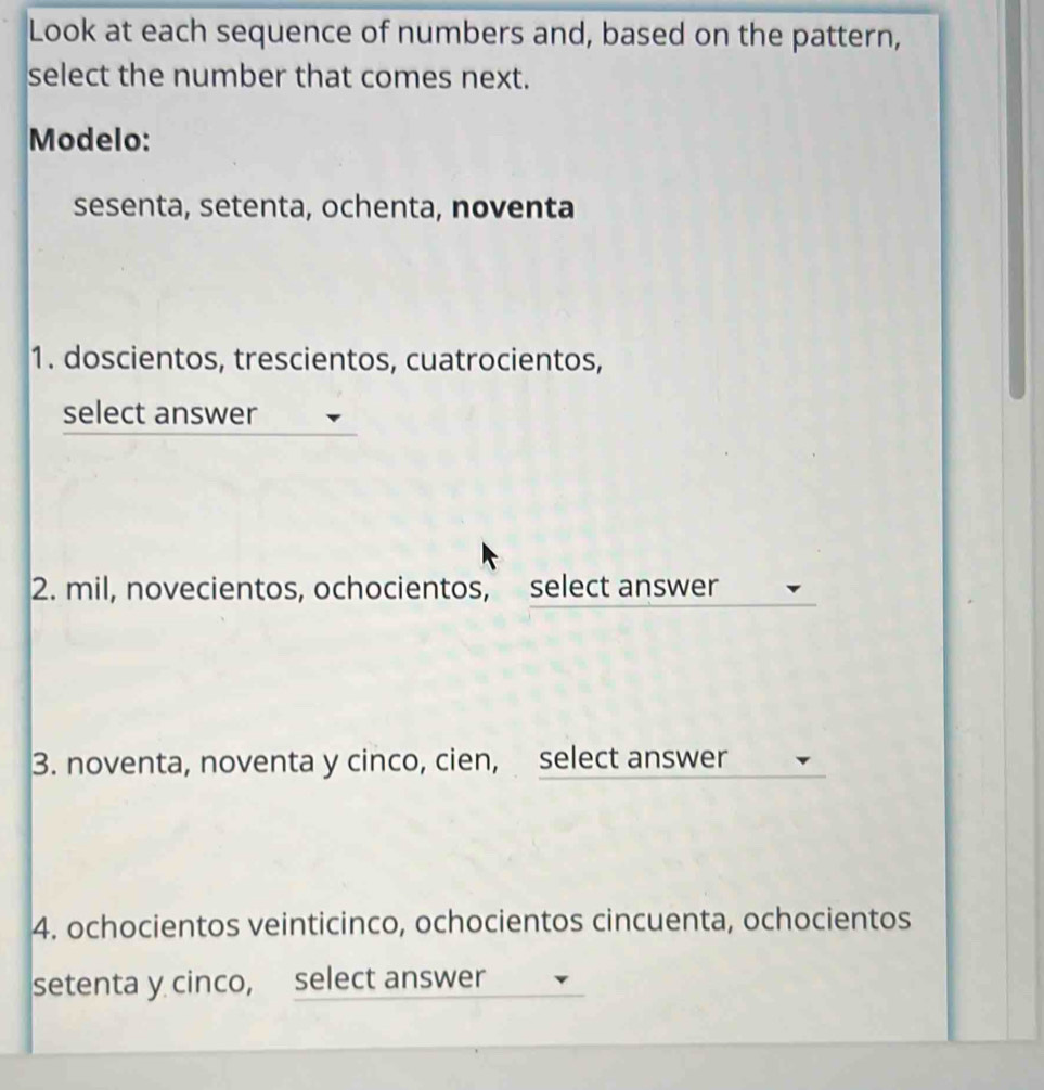 Look at each sequence of numbers and, based on the pattern, 
select the number that comes next. 
Modelo: 
sesenta, setenta, ochenta, noventa 
1. doscientos, trescientos, cuatrocientos, 
select answer 
2. mil, novecientos, ochocientos, select answer 
3. noventa, noventa y cinco, cien, select answer 
4. ochocientos veinticinco, ochocientos cincuenta, ochocientos 
setenta y cinco, select answer