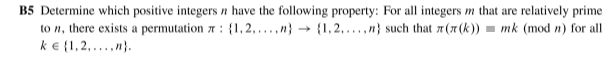 B5 Determine which positive integers n have the following property: For all integers m that are relatively prime 
to , there exists a permutation π : 1,2,...,n to  1,2,...,n such that π (π (k))equiv mk (mod n) for all
k∈  1,2,...,n.