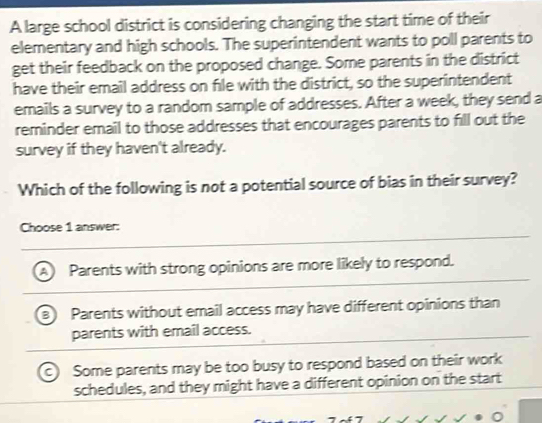 A large school district is considering changing the start time of their
elementary and high schools. The superintendent wants to poll parents to
get their feedback on the proposed change. Some parents in the district
have their email address on file with the district, so the superintendent
emails a survey to a random sample of addresses. After a week, they send a
reminder email to those addresses that encourages parents to fill out the
survey if they haven't already.
Which of the following is not a potential source of bias in their survey?
Choose 1 answer:
Parents with strong opinions are more likely to respond.
Parents without email access may have different opinions than
parents with email access.
Some parents may be too busy to respond based on their work
schedules, and they might have a different opinion on the start