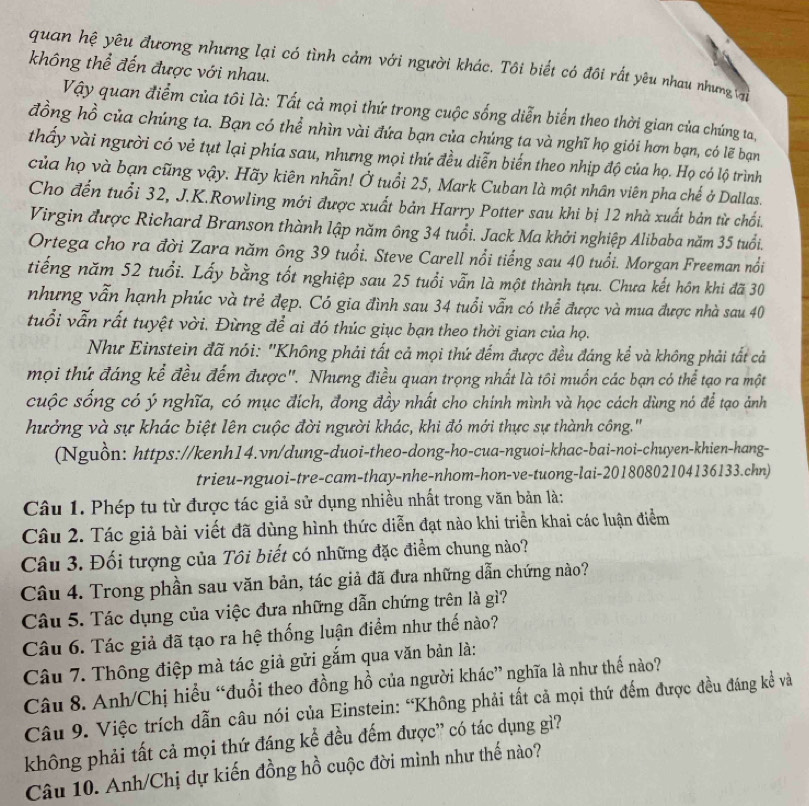 quan hệ yêu đương nhưng lại có tình cảm với người khác. Tôi biết có đôi rất yêu nhau nhưng (
không thể đến được với nhau.
Vậy quan điểm của tôi là: Tất cả mọi thứ trong cuộc sống diễn biển theo thời gian của chúng ta,
đồng hồ của chúng ta. Bạn có thể nhìn vài đứa bạn của chúng ta và nghĩ họ giỏi hơn bạn, có lẽ bạn
thấy vài người có vẻ tụt lại phía sau, nhưng mọi thứ đều diễn biến theo nhịp độ của họ. Họ có lộ trình
của họ và bạn cũng vậy. Hãy kiên nhẫn! Ở tuổi 25, Mark Cuban là một nhân viên pha chế ở Dallas.
Cho đến tuổi 32, J.K.Rowling mới được xuất bản Harry Potter sau khi bị 12 nhà xuất bản từ chối.
Virgin được Richard Branson thành lập năm ông 34 tuổi. Jack Ma khởi nghiệp Alibaba năm 35 tuổi.
Ortega cho ra đời Zara năm ông 39 tuổi. Steve Carell nổi tiếng sau 40 tuổi. Morgan Freeman nổi
tiếng năm 52 tuổi. Lấy bằng tốt nghiệp sau 25 tuổi vẫn là một thành tựu. Chưa kết hôn khi đã 30
nhưng vẫn hạnh phúc và trẻ đẹp. Có gia đình sau 34 tuổi vẫn có thể được và mua được nhà sau 40
tuổi vẫn rất tuyệt vời. Đừng để ai đó thúc giục bạn theo thời gian của họ.
Như Einstein đã nói: 'Không phải tất cả mọi thứ đếm được đều đáng kể và không phải tất cả
mọi thứ đáng kể đều đếm được". Nhưng điều quan trọng nhất là tôi muốn các bạn có thể tạo ra một
cuộc sống có ý nghĩa, có mục đích, đong đầy nhất cho chính mình và học cách dùng nó để tạo ảnh
hưởng và sự khác biệt lên cuộc đời người khác, khi đó mới thực sự thành công.'
(Nguồn: https://kenh14.vn/dung-duoi-theo-dong-ho-cua-nguoi-khac-bai-noi-chuyen-khien-hang-
trieu-nguoi-tre-cam-thay-nhe-nhom-hon-ve-tuong-lai-20180802104136133.chn)
Câu 1. Phép tu từ được tác giả sử dụng nhiều nhất trong văn bản là:
Câu 2. Tác giả bài viết đã dùng hình thức diễn đạt nào khi triển khai các luận điểm
Câu 3. Đối tượng của Tôi biết có những đặc điểm chung nào?
Câu 4. Trong phần sau văn bản, tác giả đã đưa những dẫn chứng nào?
Câu 5. Tác dụng của việc đưa những dẫn chứng trên là gì?
Câu 6. Tác giả đã tạo ra hệ thống luận điểm như thế nào?
Câu 7. Thông điệp mà tác giả gửi gắm qua văn bản là:
Câu 8. Anh/Chị hiểu “đuổi theo đồng hồ của người khác” nghĩa là như thế nào?
Câu 9. Việc trích dẫn câu nói của Einstein: “Không phải tất cả mọi thứ đếm được đều đáng kể và
không phải tất cả mọi thứ đáng kể đều đếm được' có tác dụng gì?
Câu 10. Anh/Chị dự kiến đồng hồ cuộc đời mình như thế nào?
