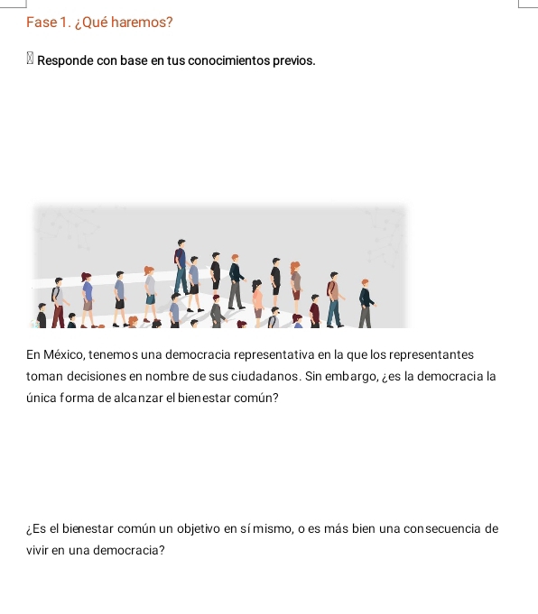 Fase 1. ¿Qué haremos? 
Responde con base en tus conocimientos previos. 
En México, tenemos una democracia representativa en la que los representantes 
toman decisiones en nombre de sus ciudadanos. Sin embargo, ¿es la democracia la 
única forma de alcanzar el bienestar común? 
¿Es el bienestar común un objetivo en símismo, o es más bien una consecuencia de 
vivir en una democracia?