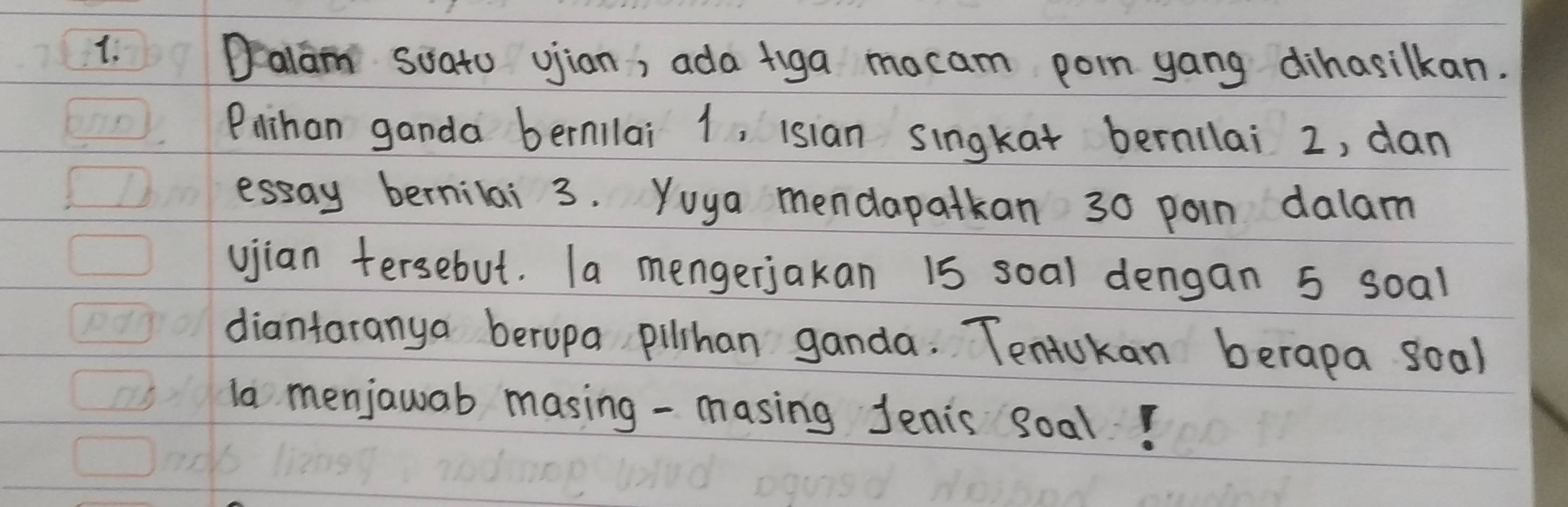 Dalam soato ujian, ada figa mocam poin yang dihasilkan. 
Plihan ganda bernllai 1, isian singkat bernllai 2, dan 
essay bernilai 3. Yoya mendapatkan 30 poin dalam 
vjian tersebut. Ta mengerjakan 1s soal dengan 5 soal 
diantaranya beropa pilhan ganda. Tentokan berapa soal 
ln menjawab masing - masing Jenis soal!