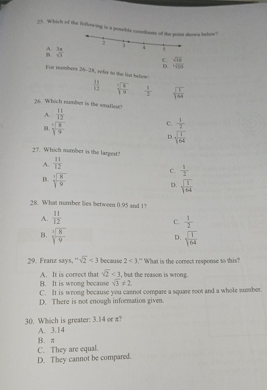 Which of the following is a possible coown below?
A.
B. sqrt[3](3)
C. sqrt(10)
D. sqrt[3](10)
For numbers 26-28 , refer to the list below:
 11/12  sqrt[3](frac 8)9  1/2  sqrt(frac 1)64
26. Which number is the smallest?
A.  11/12 
B. sqrt[3](frac 8)9
C.  1/2 
D. sqrt(frac 1)64
27. Which number is the largest?
A.  11/12 
C.  1/2 
B. sqrt[3](frac 8)9
D. sqrt(frac 1)64
28. What number lies between 0.95 and 1?
A.  11/12 
C.  1/2 
B. sqrt[3](frac 8)9 sqrt(frac 1)64
D.
29. Franz says, “ sqrt(2)<3</tex> because 2<3</tex> .” What is the correct response to this?
A. It is correct that sqrt(2)<3</tex> , but the reason is wrong.
B. It is wrong because sqrt(3)!= 2.
C. It is wrong because you cannot compare a square root and a whole number.
D. There is not enough information given.
30. Which is greater: 3.14 or π?
A. 3.14
B. π
C. They are equal.
D. They cannot be compared.