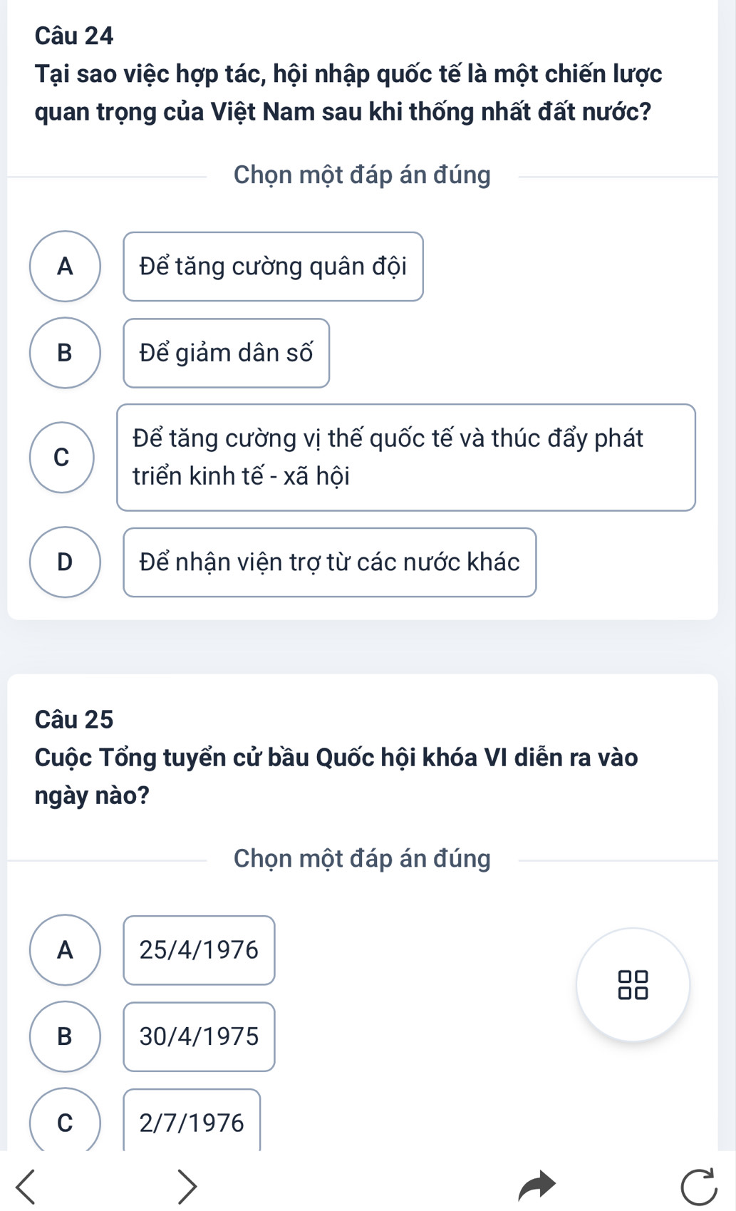 Tại sao việc hợp tác, hội nhập quốc tế là một chiến lược
quan trọng của Việt Nam sau khi thống nhất đất nước?
Chọn một đáp án đúng
A Để tăng cường quân đội
B Để giảm dân số
Để tăng cường vị thế quốc tế và thúc đẩy phát
C
triển kinh tế - xã hội
D Để nhận viện trợ từ các nước khác
Câu 25
Cuộc Tổng tuyển cử bầu Quốc hội khóa VI diễn ra vào
ngày nào?
Chọn một đáp án đúng
A 25/4/1976
B 30/4/1975
C 2/7/1976