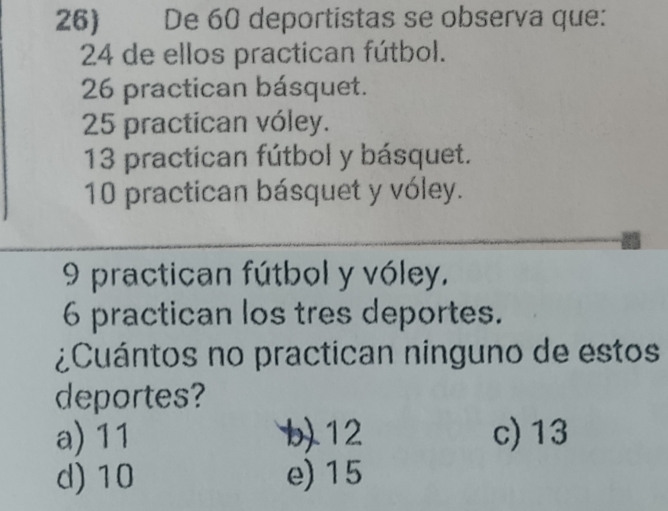 De 60 deportistas se observa que:
24 de ellos practican fútbol.
26 practican básquet.
25 practican vóley.
13 practican fútbol y básquet.
10 practican básquet y vóley.
9 practican fútbol y vóley.
6 practican los tres deportes.
¿Cuántos no practican ninguno de estos
deportes?
a) 11 b) 12 c) 13
d) 10 e) 15