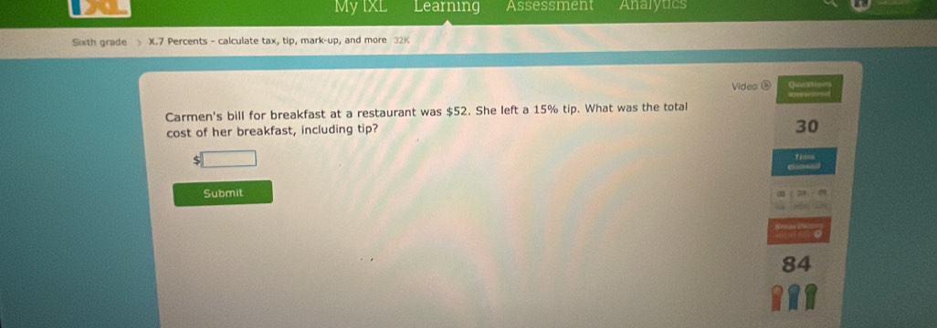 My IxL Learning Assessment Analytics 
Sixth grade X.7 Percents - calculate tax, tip, mark-up, and more 32K 
Video Ques 
Carmen's bill for breakfast at a restaurant was $52. She left a 15% tip. What was the total 
cost of her breakfast, including tip?
30
$
Then 
Submit
84