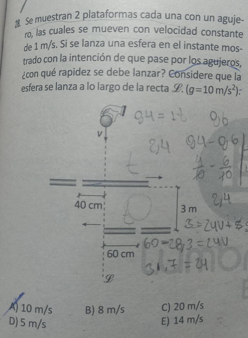 Se muestran 2 plataformas cada una con un aguje-
ro, las cuales se mueven con velocidad constante
de 1 m/s. Si se lanza una esfera en el instante mos-
trado con la intención de que pase por los agujeros,
¿con qué rapidez se debe lanzar? Considere que la
esfera se lanza a lo largo de la recta I. (g=10m/s^2)
A) 10 m/s B) 8 m/s
C) 20 m/s
D) 5 m/s
E) 14 m/s