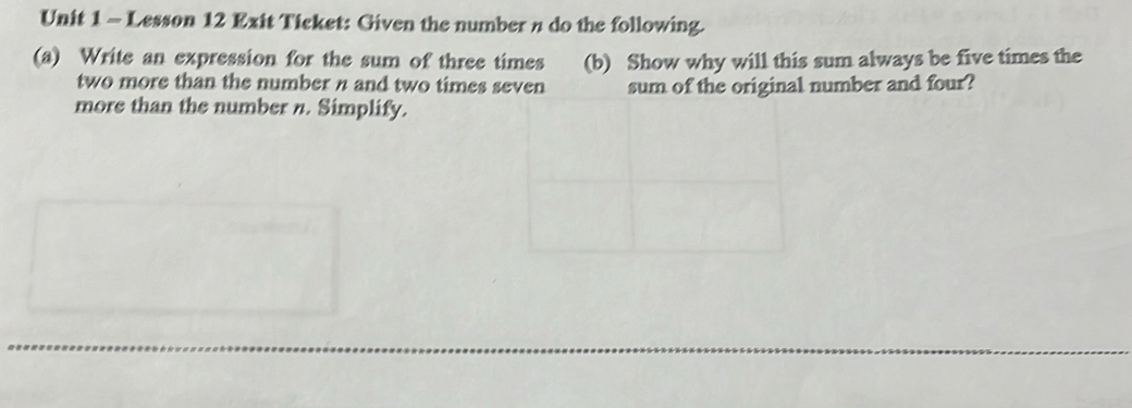 Lesson 12 Exit Ticket: Given the number n do the following. 
(a) Write an expression for the sum of three times (b) Show why will this sum always be five times the 
two more than the number n and two times seven sum of the original number and four? 
more than the number n. Simplify.