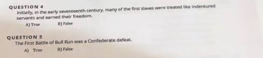 Initially, in the early seventeenth century, many of the first slaves were treated like indentured
servants and earned their freedom.
A) True B) False
QUESTION 5
The First Battle of Bull Run was a Confederate defeat.
A) True B) False