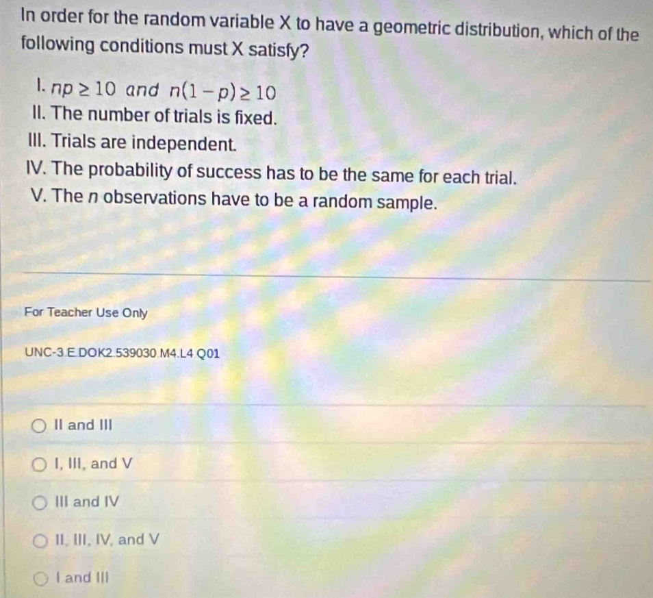 In order for the random variable X to have a geometric distribution, which of the
following conditions must X satisfy?
1. np≥ 10 and n(1-p)≥ 10
II. The number of trials is fixed.
III. Trials are independent.
IV. The probability of success has to be the same for each trial.
V. The n observations have to be a random sample.
For Teacher Use Only
UNC-3.E.DOK2.539030.M4.L4.Q01
II and III
I, III, and V
III and IV
II, III, IV, and V
I and III