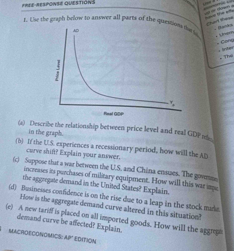 FREE-RESPONSE QUESTIONS
Use 3
economic cir
up or down a
have the effe
Chart these
1. Use the graph below to answer all parts of the quest fo
. Banks
Cong
• Unem
Inter
The
(a) Describe the relationship between price level and real GDP rel
in the graph.
(b) If the U.S. experiences a recessionary period, how will the AD
curve shift? Explain your answer.
(c) Suppose that a war between the U.S. and China ensues. The govene
increases its purchases of military equipment. How will this war impe
the aggregate demand in the United States? Explain.
(d) Businesses confidence is on the rise due to a leap in the stock marke.
How is the aggregate demand curve altered in this situation?
(e) A new tariff is placed on all imported goods. How will the aggreg
demand curve be affected? Explain.
MACROECONOMICS: AP' EDITION