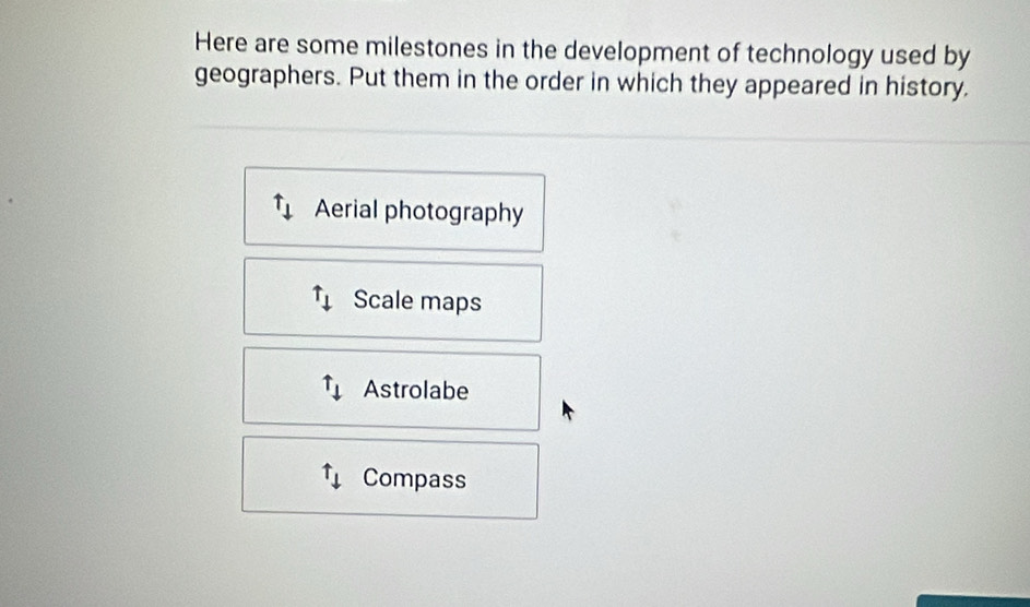 Here are some milestones in the development of technology used by 
geographers. Put them in the order in which they appeared in history. 
Aerial photography
uparrow _downarrow  Scale maps
uparrow _downarrow  Astrolabe
uparrow _downarrow  Compass