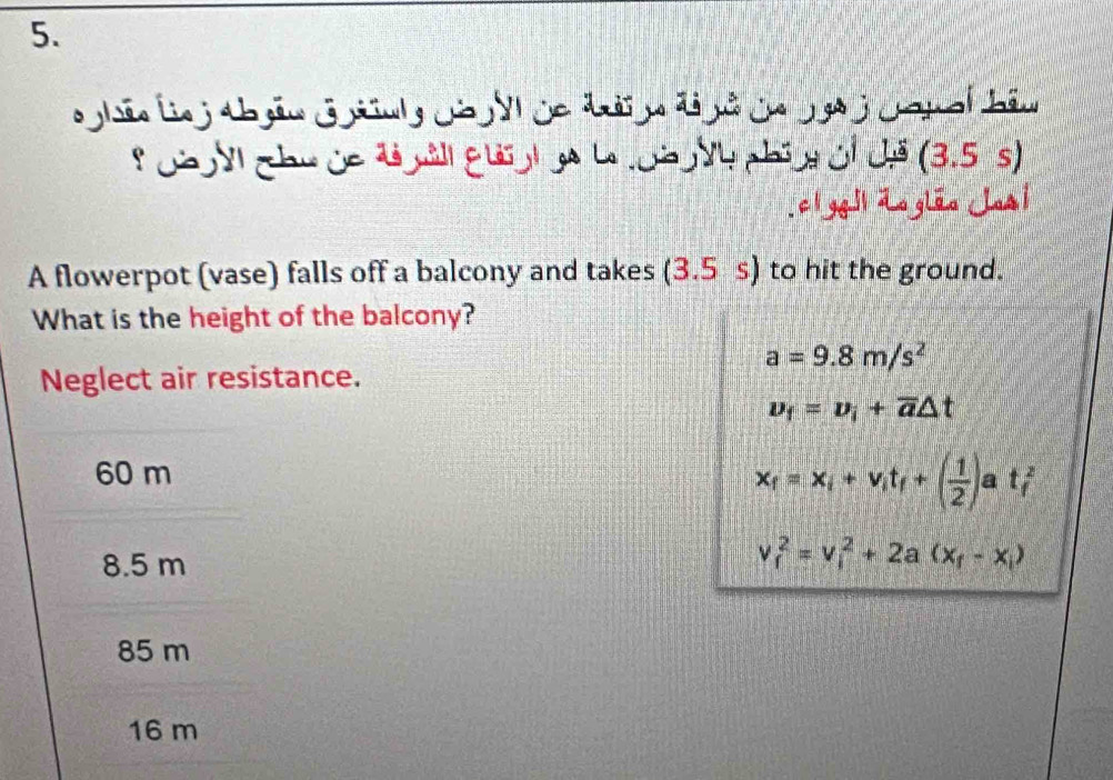 Ch y chu ủa d nil guolge L oà Vh phín oỉ chã (3.5 s)
ci geil dogião Jos i
A flowerpot (vase) falls off a balcony and takes (3.5 s) to hit the ground.
What is the height of the balcony?
a=9.8m/s^2
Neglect air resistance.
v_f=v_i+overline a△ t
60 m
x_f=x_i+v_it_f+( 1/2 )at_f^(2
8.5 m
v_f^2=v_i^2+2a(x_f)-x_i)
85 m
16 m