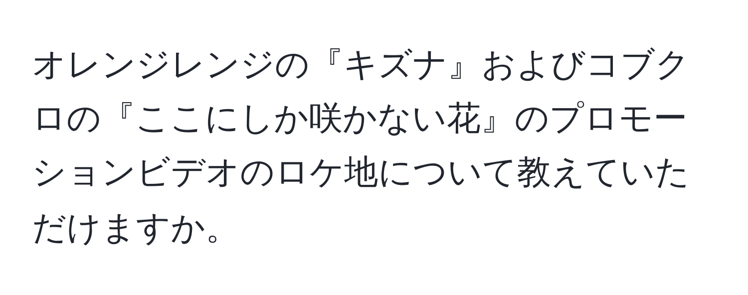 オレンジレンジの『キズナ』およびコブクロの『ここにしか咲かない花』のプロモーションビデオのロケ地について教えていただけますか。