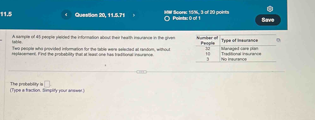 11.5 Question 20, 11.5.71 HW Score: 15%, 3 of 20 points 
Points: 0 of 1 Save 
A sample of 45 people yielded the information about their health insurance in the given 
table. 
Two people who provided information for the table were selected at random, without 
replacement. Find the probability that at least one has traditional insurance. 
The probability is □. 
(Type a fraction. Simplify your answer.)