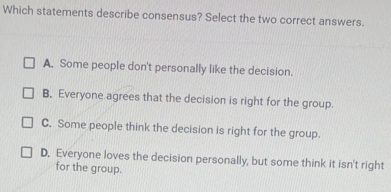 Which statements describe consensus? Select the two correct answers.
A. Some people don't personally like the decision.
B. Everyone agrees that the decision is right for the group.
C. Some people think the decision is right for the group.
D. Everyone loves the decision personally, but some think it isn't right
for the group.