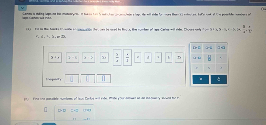 ng, solving, and graphing the s eo inequality that 
Carlos is riding laps on his motorcycle. It takes him 5 minutes to complete a lap. He will ride for more than 25 minutes. Let's look at the possible numbers of
laps Carlos will ride.
(a) Fill in the blanks to write an inequality that can be used to find x, the number of laps Carlos will ride. Choose only from 5+x,5-x,x-5,5x, 5/x , x/5 , < , ≤ ,  > , ≥, or 25.
5+x 5-x x-5 5x  5/x   x/5  2 25 
Inequality: 
(b) Find the possible numbers of laps Carlos will ride. Write your answer as an inequality solved for x.
□ □ □s□