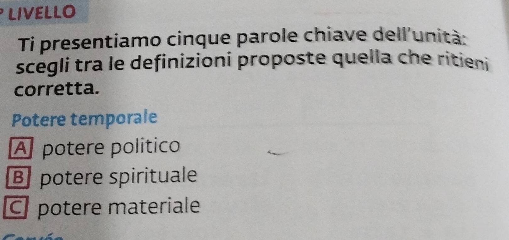 LIVELLO
Ti presentiamo cinque parole chiave dell'unità:
scegli tra le definizioni proposte quella che ritieni
corretta.
Potere temporale
A potere político
B potere spirituale
potere materiale