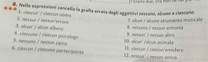 ) ? E ra no due, ora n o n h n 
8. Nelle espressioni cancella la grafia errata degli aggettivi nessuno, alcuno e ciɑscuno.
1. ciascun' / ciascun uomo
2. nessun / nessun’errore
7. alcun / alcuno strumento musicale
3. alcun' / alcun albero
8. nessuna / nessun armonia
4、 ciascuno / ciascun psicologo
9. nessun' / nessun altro
5. nessuno / nessun zaino
10. alcun’ /alcun animale
11. ciascun / ciascun’emisfero
6. ciascun / ciascuno partecipante 12. nessun’ / nessun amica