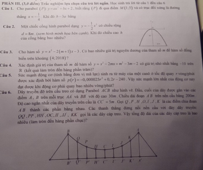 PHÀN III. (3,0 điểm) Trắc nghiệm lựa chọn câu trả lời ngắn. Học sinh trá lời từ câu 1 đến câu 6
Câu 1. Cho parabol (P):y=ax^2+bx+2 , biết rằng ( P) đi qua điểm M(1;5) và có trục đổi xứng là đường
thāng x=- 1/4  Khi đó b-3a bāng
Câu 2. Một chiếc cổng hình parabol dạng y=- 1/2 x^2 có chiều rộng
d=8m. (xem hình minh họa bên cạnh). Khi đó chiều cao h
của cổng băng bao nhiêu?
Câu 3. Cho hàm số y=x^2-2(m+1)x-3. Có bao nhiêu giá trị nguyên dương của tham số m đề hàm số đồng
biến trên khoảng (4;2018) ?
Câu 4. Xác định giá trị của tham số m để hàm số y=x^2-2mx+m^2-3m-2 có giá trị nhó nhất bāng −10 trên
R (kết quả làm tròn đến hàng phần trăm)?
Cầu 5. Sức mạnh động cơ (tính bằng đơn vị mã lực) sinh ra từ máy của một canô ở tốc độ quay 7 vòng/phút
được xác định bởi hàm số p(r)=-0,000025r^2+0,2r-240. Vậy sức mạnh lớn nhất của động cơ này
đạt được khi động cơ phải quay bao nhiêu vòng/phút?
Câu 6. Dây truyền đỡ trên cầu treo có dạng Parabol ACB như hình vẽ. Đầu, cuối của dây được gân vào các
điểm A, B trên mỗi trục AA và BB với độ cao 30m. Chiều dài đoạn A B trên nền cầu băng 200m
Độ cao ngắn nhất của dây truyền trên cầu là CC'=5m. Gọi Q.P.H,O,I,J.K là các điểm chia đoạn
A B thành các phần bằng nhau. Các thanh thắng đứng nổi nền cầu với đây đây truyền:
QQ , PP , HH , OC,II',JJ' KK'gọi là các dây cáp treo. Vậy tổng độ dài của các đây cáp treo là bao
nhiêu (làm tròn đến hàng phần chục)?