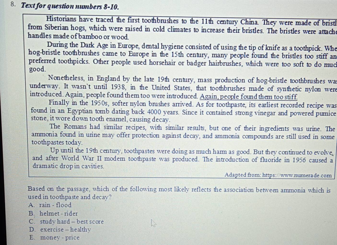 Text for question numbers 8-10.
Historians have traced the first toothbrushes to the 11th century China. They were made of bristh
from Siberian hogs, which were raised in cold climates to increase their bristles. The bristles were attache
handles made of bamboo or wood.
During the Dark Age in Europe, dental hygiene consisted of using the tip of knife as a toothpick. Whe
hog-bristle toothbrushes came to Europe in the 15th century, many people found the bristles too stiff an
preferred toothpicks. Other people used horsehair or badger hairbrushes, which were too soft to do muc
good.
Nonetheless, in England by the late 19th century, mass production of hog-bristle toothbrushes was
underway. It wasn’t until 1938, in the United States, that toothbrushes made of synthetic nylon were
introduced. Again, people found them too were introduced. Again, people found them too stiff.
Finally in the 1950s, softer nylon brushes arrived. As for toothpaste, its earliest recorded recipe was
found in an Egyptian tomb dating back 4000 years. Since it contained strong vinegar and powered pumice
stone, it wore down tooth enamel, causing decay.
The Romans had similar recipes, with similar results, but one of their ingredients was urine. The
ammonia found in urine may offer protection against decay, and ammonia compounds are still used in some
toothpastes today.
Up until the 19th century, toothpastes were doing as much hamm as good. But they continued to evolve,
and after World War II modem toothpaste was produced. The introduction of fluoride in 1956 caused a
dramatic drop in cavities.
Adapted from: https://www.numerade.com
Based on the passage, which of the following most likely reflects the association between ammonia which is
used in toothpaste and decay?
A. rain - flood
B. helmet - rider
C. study hard — best score
D. exercise — healthy
E. money - price