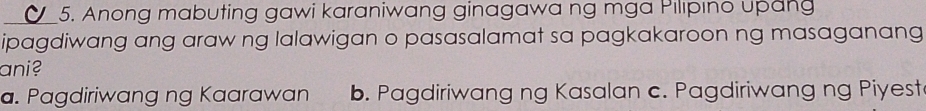 Anong mabuting gawi karaniwang ginagawa ng mga Pılıpıno upang
ipagdiwang ang araw ng lalawigan o pasasalamat sa pagkakaroon ng masaganang
ani?
a. Pagdiriwang ng Kaarawan b. Pagdiriwang ng Kasalan c. Pagdiriwang ng Piyest