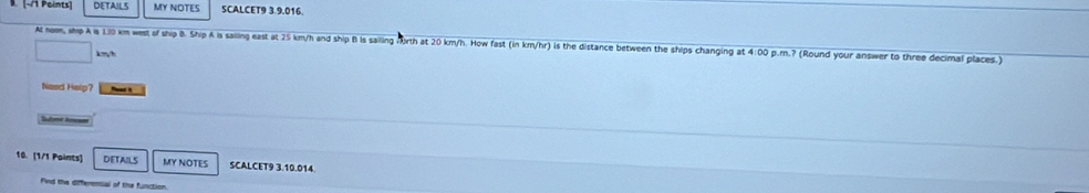 [-/ Points] DETAILS MY NOTES SCALCET9 3.9.016. 
At hom, ship A is 130 km west of ship B. Ship A is sailing east at 25 km/h and ship B is sailing Morth at 20 km/h. How fast (in km/hr) is the distance between the ships changing at 4:00 p.m.? (Round your answer to three decimal places.)
kmy/h
Need Help? 
Subnt Areses 
10. [1/1 Paints] DETAILS MY NOTES SCALCET9 3.10.014. 
Find the differensal of the function.