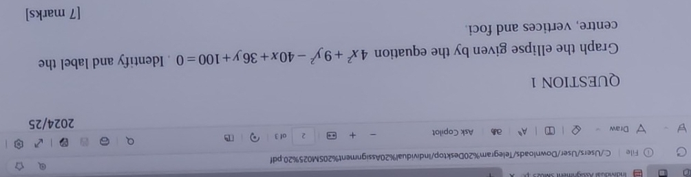 akauar Rghment sM o 
File C:/Users/User/Downloads/Telegram%20Desktop/Individual%20Assignment%20SM025%20.pdf 
Draw Ask Copilot - + .. 2 of 3 T 
A^0 a 
2024/25 
QUESTION 1 
Graph the ellipse given by the equation 4x^2+9y^2-40x+36y+100=0. Identify and label the 
centre, vertices and foci. 
[7 marks]