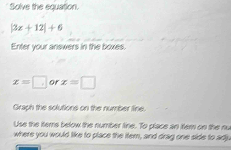 Solve the equation.
|2x+12|+6
Enter your anewers in the boxes.
x=□ or x=□
Graph the solutions on the number tine. 
Use the teme below the number line. To place an ftem on the nu 
where you would like to place the ftem, and drag one side to adjyu