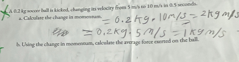 A 0.2 kg soccer ball is kicked, changing its velocity from 5 m/s to 10 m/s in 0.5 seconds. 
a. Calculate the change in momentum. 
b. Using the change in momentum, calculate the average force exerted on the ball.