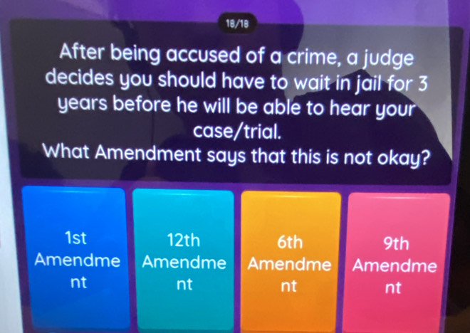 18/18
After being accused of a crime, a judge
decides you should have to wait in jail for 3
years before he will be able to hear your
case/trial.
What Amendment says that this is not okay?
1st 12th 6th 9th
Amendme Amendme Amendme Amendme
nt
nt
nt
nt