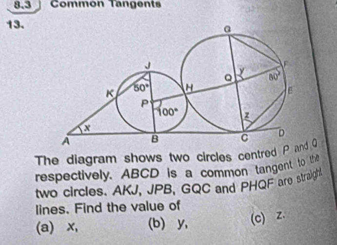 8.3  Common Tangents
13.
The diagram shows two circles centred P  Q
respectively. ABCD is a common tangent to the
two circles. AKJ, JPB, GQC and PHQF are straight
lines. Find the value of
(a)∀x, (b) y,
(c) z.