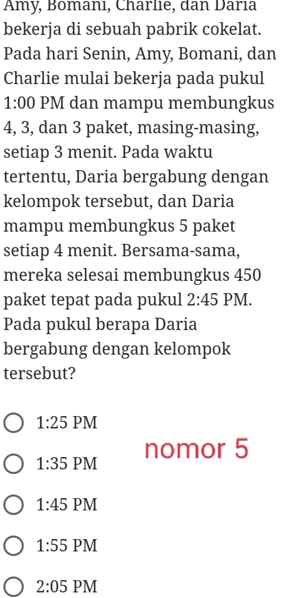 Amy, Bomanı, Charlie, dan Darıa
bekerja di sebuah pabrik cokelat.
Pada hari Senin, Amy, Bomani, dan
Charlie mulai bekerja pada pukul
1:00 PM dan mampu membungkus
4, 3, dan 3 paket, masing-masing,
setiap 3 menit. Pada waktu
tertentu, Daria bergabung dengan
kelompok tersebut, dan Daria
mampu membungkus 5 paket
setiap 4 menit. Bersama-sama,
mereka selesai membungkus 450
paket tepat pada pukul 2:45 PM.
Pada pukul berapa Daria
bergabung dengan kelompok
tersebut?
1:25 PM
nomor 5
1:35 PM
1:45 PM
1:55 PM
2:05 PM