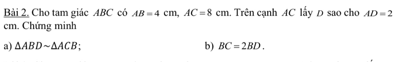 Cho tam giác ABC có AB=4cm, AC=8cm 1. Trên cạnh AC lấy D sao cho AD=2
cm. Chứng minh 
a) △ ABDsim △ ACB b) BC=2BD.