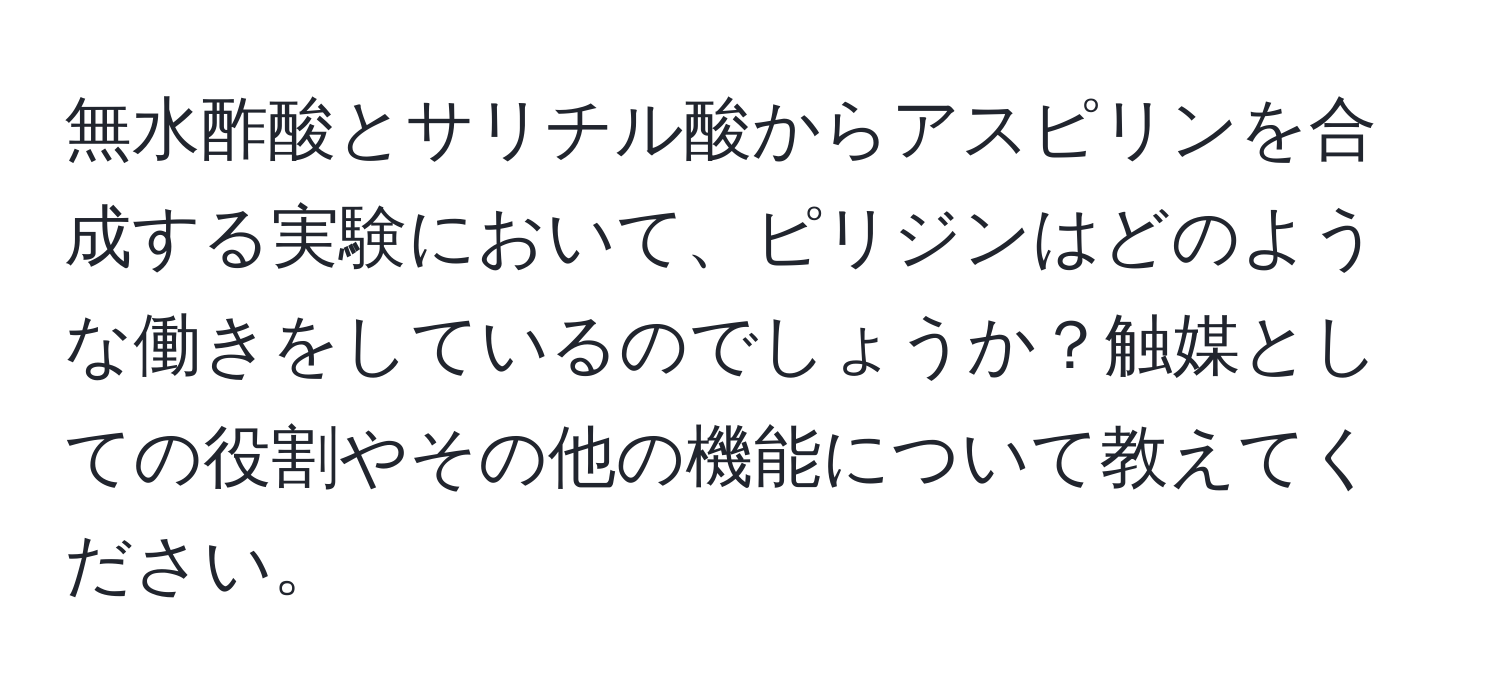 無水酢酸とサリチル酸からアスピリンを合成する実験において、ピリジンはどのような働きをしているのでしょうか？触媒としての役割やその他の機能について教えてください。